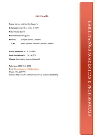 IDENTIFICAÇÃO




                                                                       HABILITAÇÕES ACADÉMICAS E PROFISSIONAIS
Nome: Manuel José Camões Castanho

Data nascimento: 10 de Junho de 1972

Naturalidade: Estoril

Nacionalidade: Portuguesa

Filiação:       Joaquim Raposo Castanho

  e de          Maria Rosalina Vermelho Camões Castanho



Cartão do cidadão nº, 10 10 10 85 -

Contribuinte fiscal nº: 190 156 775

Morada: Avenida Luis Augusto Colares 88



Telemovel: 00351915012662
Email: Manuel.castanho1972@gmail.com
Skype: mike_port1972
Linkedin: http://www.linkedin.com/pub/manuel-castanho/16/93b/812




                                                                   2
 
