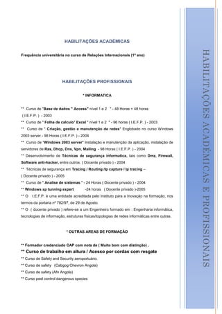 HABILITAÇÕES ACADÉMICAS




                                                                                                   HABILITAÇÕES ACADÉMICAS E PROFISSIONAIS
Frequência universitária no curso de Relações Internacionais (1º ano)




                         HABILITAÇÕES PROFISSIONAIS


                                      * INFORMATICA


** Curso de "Base de dados " Access" nível 1 e 2 " - 48 Horas + 48 horas
( I.E.F.P. ) - 2003
** Curso de " Folha de calculo" Excel " nível 1 e 2 " - 96 horas ( I.E.F.P. ) - 2003
** Curso de " Criação, gestão e manutenção de redes" Englobado no curso Windows
2003 server - 98 Horas ( I.E.F.P. ) - 2004
** Curso de "Windows 2003 server" Instalação e manutenção da aplicação, instalação de
servidores de Ras, Dhcp, Dns, Vpn, Mailing - 98 Horas ( I.E.F.P. ) - 2004
** Desenvolvimento de Técnicas de segurança informatica, tais como Dmz, Firewall,
Software anti-hacker, entre outros. ( Docente privado ) - 2004
** Técnicas de segurança em Tracing / Routing /Ip capture / Ip tracing –
( Docente privado ) - 2005
** Curso de " Analise de sistemas " - 24 Horas ( Docente privado ) - 2004
** Windows xp tunning expert           -24 horas ( Docente privado )-2005
** O   I.E.F.P. é uma entidade acreditada pelo Instituto para a Inovação na formação, nos
termos da portaria nº 782/97, de 29 de Agosto.
** O ( docente privado ) refere-se a um Engenheiro formado em : Engenharia informática,
tecnologias de informação, estruturas físicas/topologias de redes informáticas entre outras.



                             * OUTRAS AREAS DE FORMAÇÃO


** Formador credenciado CAP com nota de ( Muito bom com distinção) .
** Curso de trabalho em altura / Acesso por cordas com resgate
** Curso de Safety and Security aeroportuário.
** Curso de safety (Cabgog Chevron Angola)
** Curso de safety (Afn Angola)
** Curso pest control dangerous species

                                                                                               3
 