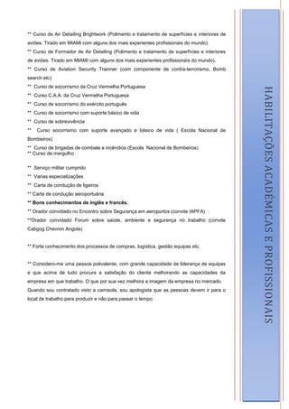 ** Curso de Air Detailing Brightwork (Polimento e tratamento de superfícies e interiores de
aviões. Tirado em MIAMI com alguns dos mais experientes profissionais do mundo).
** Curso de Formador de Air Detailing (Polimento e tratamento de superfícies e interiores
de aviões. Tirado em MIAMI com alguns dos mais experientes profissionais do mundo).
** Curso de Aviation Security Trainner (com componente de contra-terrorismo, Bomb
search etc)
** Curso de socorrismo da Cruz Vermelha Portuguesa




                                                                                                  HABILITAÇÕES ACADÉMICAS E PROFISSIONAIS
** Curso C.A.A. da Cruz Vermelha Portuguesa
** Curso de socorrismo do exército português
** Curso de socorrismo com suporte básico de vida
** Curso de sobrevivência
**   Curso socorrismo com suporte avançado e básico de vida ( Escola Nacional de
Bombeiros)
** Curso de brigadas de combate a incêndios (Escola Nacional de Bombeiros)
** Curso de mergulho

** Serviço militar cumprido
** Varias especializações
** Carta de condução de ligeiros
** Carta de condução aeroportuária
** Bons conhecimentos de Inglês e francês.
** Orador convidado no Encontro sobre Segurança em aeroportos (convite IAPFA)
**Orador convidado Forum sobre saúde, ambiente e segurança no trabalho (convite
Cabgog Chevron Angola)


** Forte conhecimento dos processos de compras, logística, gestão equipas etc.


** Considero-me uma pessoa polivalente, com grande capacidade de liderança de equipas
e que acima de tudo procura a satisfação do cliente melhorando as capacidades da
empresa em que trabalho. O que por sua vez melhora a imagem da empresa no mercado.
Quando sou contratado visto a camisola, sou apologista que as pessoas devem ir para o
local de trabalho para produzir e não para passar o tempo.




                                                                                              4
 