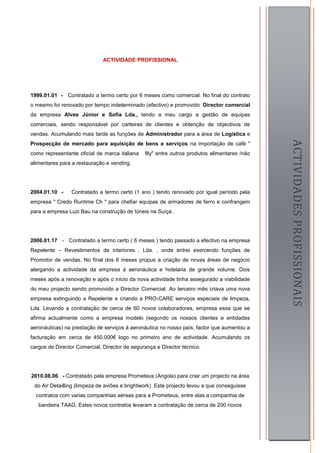 ACTIVIDADE PROFISSIONAL




1999.01.01 - Contratado a termo certo por 6 meses como comercial. No final do contrato
o mesmo foi renovado por tempo indeterminado (efectivo) e promovido Director comercial
da empresa Alves Júnior e Sofia Lda., tendo a meu cargo a gestão de equipas
comerciais, sendo responsável por carteiras de clientes e obtenção de objectivos de
vendas. Acumulando mais tarde as funções de Administrador para a área de Logística e




                                                                                                  ACTIVIDADES PROFISSIONAIS
Prospecção de mercado para aquisição de bens e serviços na importação de café "
como representante oficial de marca italiana   Illy" entre outros produtos alimentares /não
alimentares para a restauração e vending.




2004.01.10 -     Contratado a termo certo (1 ano ) tendo renovado por igual período pela
empresa " Credo Runtime Ch " para chefiar equipas de armadores de ferro e confrangem
para a empresa Luzi Bau na construção de túneis na Suíça .




2006.01.17 - Contratado a termo certo ( 6 meses ) tendo passado a efectivo na empresa
Repelente – Revestimentos de interiores , Lda. , onde entrei exercendo funções de
Promotor de vendas. No final dos 6 meses propus a criação de novas áreas de negócio
alargando a actividade da empresa á aeronáutica e hotelaria de grande volume. Dois
meses após a renovação e após o inicio da nova actividade tinha assegurado a viabilidade
do meu projecto sendo promovido a Director Comercial. Ao terceiro mês criava uma nova
empresa extinguindo a Repelente e criando a PRO-CARE serviços especiais de limpeza,
Lda. Levando a contratação de cerca de 60 novos colaboradores, empresa essa que se
afirma actualmente como a empresa modelo (segundo os nossos clientes e entidades
aeronáuticas) na prestação de serviços á aeronáutica no nosso país, factor que aumentou a
facturação em cerca de 450.000€ logo no primeiro ano de actividade. Acumulando os
cargos de Director Comercial, Director de segurança e Director técnico.




2010.08.06 - Contratado pela empresa Prometeus (Angola) para criar um projecto na área
 do Air Detailling (limpeza de aviões e brightwork) Este projecto levou a que conseguisse
  contratos com varias companhias aéreas para a Prometeus, entre elas a companhia de
   bandeira TAAG. Estes novos contratos levaram a contratação de cerca de 200 novos
                                                                                              5
 