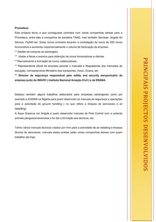 Prometeus
Este projecto levou a que conseguisse contratos com varias companhias aéreas para a
Prometeus, entre elas a companhia de bandeira TAAG, mas também Servisair, Angola Air
Service, Fly540 etc. Estes novos contratos levaram a contratação de cerca de 200 novos
funcionários e aumentou exponencialmente o volume de facturação da empresa.
** Gestão de compras ao estrangeiro
** Visitas a feiras e eventos para obtenção de novos fornecedores e clientes




                                                                                                 PRINCIPAIS PROJECTOS DESENVOLVIDOS
** Recrutamento e formação de novos colaboradores.
** Representante oficial da empresa perante o mercado e Reguladores dos mercados de
actuação, nomeadamente Ministério dos transportes, Inavic, Enana, etc.
** Director de segurança responsável pelo safety and security aeroportuário da
empresa junto do INAVIC ( Instituto Nacional Aviação Civil ) e da ENANA.




Destaco também alguns trabalhos elaborados para empresas estrangeiras como por
exemplo a AVIDAN na Nigéria para quem desenvolvi os manuais de segurança e operações
para a actividade de ground handling ( no que refere a limpeza de aeronaves e air
detailling).
A Aqua Oceanus em Angola a quem desenvolvi manuais de Pest Control com a vertente
animais perigosos/venenosos e fui dar a formação aos técnicos, etc.


Tenho vários manuais técnicos criados por mim para a actividade de air detailing e limpeza
técnica de aeronaves, manuais esses aceites pelas varias companhias aéreas com quem
trabalhei ate hoje.




                                                                                             7
 