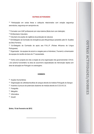 OUTRAS ACTIVIDADES


** Participação em varias feiras e colóquios relacionados com aviação segurança
aeronáutica, segurança em aeroportos etc.


** Formador com CAP profissional com nota máxima (Muito bom com distinção)
** EX-Bombeiro Voluntário
** Voluntario de acções de vigilância da protecção da natureza
** EX-Delegado da Comissão de emergência para Moçambique (presidido pelo Sr. Eusébio




                                                                                               OUTRAS ACTIVIDADES/HOBBIES
da Silva Ferreira).
** Ex-Delegado da Comissão de apoio aos P.A.L.P. (Países Africanos de Língua
Portuguesa).
** Organizador de equipas de socorro e resgate para a Indonésia ( Tsunami) e dinamizador
de equipas de recolha de bens de 1ª necessidade.


** Tenho como projecto de vida a criação de uma organização não governamental ( O.N.G.
) de carisma humanitário na área do socorrismo especializado de intervenção rápida com
área de actuação em Portugal e no estrangeiro.




                                        HOBBIES


** Acções Humanitárias
** Organização de colheitas/recolhas de sangue através do Instituto Português do Sangue
** Incentivo à procura de potenciais doadores de medula através do C.E.D.A.C.E.
** Fotografia
** Mergulho
** Informática
** Airsoft




Sintra, 15 de Fevereiro de 2012.




                         ____________________________

                                                                                           8
 