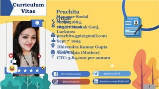1
@Prachitaomarlko @prachita0754
@prachitaomar @prachita-omar-10a201aO
Curriculum
Vitae Prachita
OmarManager-Social
Media7275651884,
7054167000182/67 Mashak Ganj,
Lucknow
prachita.gpt@gmail.com
Sept 7’ 1994
Dhirendra Kumar Gupta
(Father)Lata Gupta (Mother)
CTC: 3,84,000 per annum
 