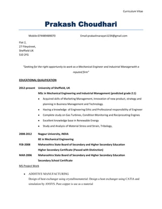 Curriculum Vitae

Prakash Choudhari
Mobile:074489489070

Email:prakashnarayan1234@gmail.com

Flat 2,
27 Fileystreet,
Sheffield UK
S10 2FG

“Seeking for the right opportunity to work as a Mechanical Engineer and Industrial Managerwith a
reputed firm”
EDUCATIONAL QUALIFICATION
2012-present

University of Sheffield, UK
MSc in Mechanical Engineering and Industrial Management (predicted grade 2:1)
Acquired skills of Marketing Management, Innovation of new product, strategy and
planning in Business Management and Technology.
Having a knowledge of Engineering Ethic and Professional responsibility of Engineer
Complete study on Gas Turbines, Condition Monitoring and Reciprocating Engines
Excellent knowledge base in Renewable Energy
Study and Analysis of Material Stress and Strain, Tribology,

2008-2012

Nagpur University, INDIA
BE in Mechanical Engineering

FEB-2008

Maharashtra State Board of Secondary and Higher Secondary Education
Higher Secondary Certificate (Passed with Distinction)

MAR-2006

Maharashtra State Board of Secondary and Higher Secondary Education
Secondary School Certificate

MS Project Work
ADDITIVE MANUFACTURING
Design of heat exchanger using crystallinematerial: Design a heat exchanger using CATIA and
simulation by ANSYS. Pure copper is use as a material

 