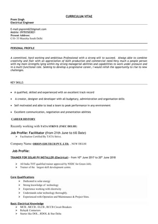 CURRICULUM VITAE
Prem Singh
Electrical Engineer
E-mail:psprem622@gmail.com
Mobile: 09783583821
Present Address:
C/O- 53 Munirka South Delhi
PERSONAL PROFILE
A committed, hard working and ambitious Professional with a strong will to succeed. Always able to combine
creativity and flair with an appreciation of both production and commercial need.Very much a people person
with my main strengths lying within my strong managerial abilities and capabilities to work under pressure and
in a multi functional role. Seeking to develop a progressive career, I would relish the opportunity to rise to new
challenges.
KEY SKILLS
• A qualified, skilled and experienced with an excellent track record
• A creator, designer and developer with all budgetary, administration and organisation skills
• Self motivated and able to lead a team to peak performance in any environment
• Excellent communication, negotiation and presentation abilities
CAREER HISTORY
Recently working with TATA STRIVE (TSEC DELHI)
Job Profile: Facilitator (from 21th June to till Date)
 Facilitation Certified By TATA Strive.
Company Name: ORION EDUTECH PVT. LTD. , NEW DELHI
Job Profile:
TRAINER FOR SOLAR PV INSTALLER (Electrical) - from 10th
June 2017 to 20th
June 2018
 All India TOT qualified trainer approved by NSDC for Green Job).
 Trainer of the largest skill development centre.
Core Qualifications
 Dedicated to solar energy
 Strong knowledge of technology
 Experience working with electricity
 Understands solar technology thoroughly.
 Experienced with Operation and Maintenance & Project Sites.
Basic Electrical Knowledge
 MCB , MCCB , ELCB , RCCB Circuit Breakers
 Relay& Contactors
 Starter like DOL , RDOL & Star Delta
 
