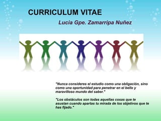 CURRICULUM VITAE
      Lucia Gpe. Zamarripa Nuñez




     "Nunca consideres el estudio como una obligación, sino
     como una oportunidad para penetrar en el bello y
     maravilloso mundo del saber."

     "Los obstáculos son todas aquellas cosas que te
     asustan cuando apartas tu mirada de los objetivos que te
     has fijado."
 