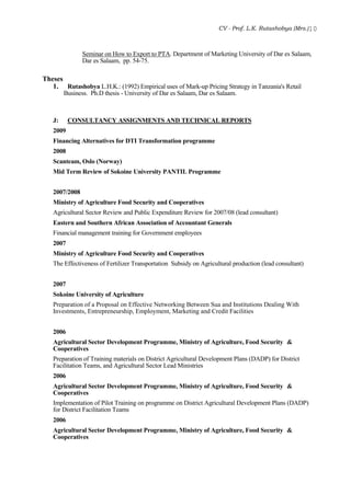 CV - Prof. L.K. Rutashobya (Mrs.)10
Seminar on How to Export to PTA. Department of Marketing University of Dar es Salaam,
Dar es Salaam, pp. 54-75.
Theses
1. Rutashobya L.H.K.: (1992) Empirical uses of Mark-up Pricing Strategy in Tanzania's Retail
Business. Ph.D thesis - University of Dar es Salaam, Dar es Salaam.
J: CONSULTANCY ASSIGNMENTS AND TECHNICAL REPORTS
2009
Financing Alternatives for DTI Transformation programme
2008
Scanteam, Oslo (Norway)
Mid Term Review of Sokoine University PANTIL Programme
2007/2008
Ministry of Agriculture Food Security and Cooperatives
Agricultural Sector Review and Public Expenditure Review for 2007/08 (lead consultant)
Eastern and Southern African Association of Accountant Generals
Financial management training for Government employees
2007
Ministry of Agriculture Food Security and Cooperatives
The Effectiveness of Fertilizer Transportation Subsidy on Agricultural production (lead consultant)
2007
Sokoine University of Agriculture
Preparation of a Proposal on Effective Networking Between Sua and Institutions Dealing With
Investments, Entrepreneurship, Employment, Marketing and Credit Facilities
2006
Agricultural Sector Development Programme, Ministry of Agriculture, Food Security &
Cooperatives
Preparation of Training materials on District Agricultural Development Plans (DADP) for District
Facilitation Teams, and Agricultural Sector Lead Ministries
2006
Agricultural Sector Development Programme, Ministry of Agriculture, Food Security &
Cooperatives
Implementation of Pilot Training on programme on District Agricultural Development Plans (DADP)
for District Facilitation Teams
2006
Agricultural Sector Development Programme, Ministry of Agriculture, Food Security &
Cooperatives
 