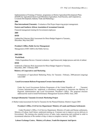 CV - Prof. L.K. Rutashobya (Mrs.)11
Implementation of Training of Trainers programme on District Agricultural Development Plans
(DADP) for Agricultural Sector Lead Ministries (Agriculture, Food Security, and Cooperatives,
Livestock Development, Industry Trade and Marketing,)
2006
Plan International (Tanzania)- Evaluation of the Project Improving project management.
Eastern and Southern African Association of Accountant Generals
Financial management training for Government employees
2005
DFID
Updated the Fiduciary Risk Assessment for Direct Budget Support to Tanzania.,
December, May-June,2005
President’s Office, Public Service Management
Management of HIV/AIDS in the Public Service.
2003/2004
World Bank
Public Expenditure Review: External evaluation-: legal framework, budget process and role of cabinet
DFID
Undertook a Fiduciary Risk Assessment for Direct Budget Support to Tanzania.,
December, 2003 --February 2004
Ministry of Cooperatives and Marketing
Formulation of Agricultural Marketing Policy for Tanzania –February, 2004-present (ongoing)
with ESRF
Local Government Reform Programme/Cowater International Inc
Under the Local Government Reform Programme of the United Republic of Tanzania/
Cowater International Inc. undertook a consultancy assignment to restructure the Ministry of
Regional Administration and Local Government, President’s Office. The proposed structure
addressed the need to install Performance Management Systems (PMS)- June, 2003
Scanagri (Denmark)/ Tanzania Livestock Marketing Project
A Market study/assessment for beef in Tanzania for the Planned Dodoma Abattoir-August 2003
President’s Office, Civil Service Department/ Ministry of Lands and Human Settlements
Under President’s Office, Civil Service Department, Ministry of Lands and Human settlements,
Ministry of Labour And Culture, undertook training on Customer care to improve service delivery in
Government. The training also entailed review of tasks, tasks sequencing and workload in order to
recommend reduction of the number of days it takes to complete a service. July 2003.
Labour Exchange Centre, Ministry of Labour, Youth Development And Sports
 