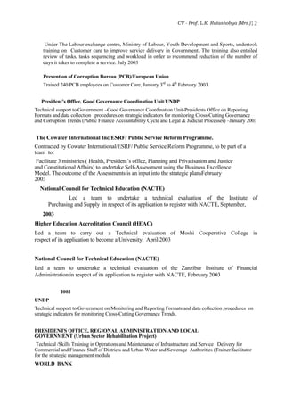 CV - Prof. L.K. Rutashobya (Mrs.)12
Under The Labour exchange centre, Ministry of Labour, Youth Development and Sports, undertook
training on Customer care to improve service delivery in Government. The training also entailed
review of tasks, tasks sequencing and workload in order to recommend reduction of the number of
days it takes to complete a service. July 2003
Prevention of Corruption Bureau (PCB)/European Union
Trained 240 PCB employees on Customer Care, January 3rd
to 4th
February 2003.
President’s Office, Good Governance Coordination Unit/UNDP
Technical support to Government –Good Governance Coordination Unit-Presidents Office on Reporting
Formats and data collection procedures on strategic indicators for monitoring Cross-Cutting Governance
and Corruption Trends (Public Finance Accountability Cycle and Legal & Judicial Processes) –January 2003
The Cowater International Inc/ESRF/ Public Service Reform Programme.
Contracted by Cowater International/ESRF/ Public Service Reform Programme, to be part of a
team to:
Facilitate 3 ministries ( Health, President’s office, Planning and Privatisation and Justice
and Constitutional Affairs) to undertake Self-Assessment using the Business Excellence
Model. The outcome of the Assessments is an input into the strategic plansFebruary
2003
National Council for Technical Education (NACTE)
Led a team to undertake a technical evaluation of the Institute of
Purchasing and Supply in respect of its application to register with NACTE, September,
2003
Higher Education Accreditation Council (HEAC)
Led a team to carry out a Technical evaluation of Moshi Cooperative College in
respect of its application to become a University, April 2003
National Council for Technical Education (NACTE)
Led a team to undertake a technical evaluation of the Zanzibar Institute of Financial
Administration in respect of its application to register with NACTE, February 2003
2002
UNDP
Technical support to Government on Monitoring and Reporting Formats and data collection procedures on
strategic indicators for monitoring Cross-Cutting Governance Trends.
PRESIDENTS OFFICE, REGIONAL ADMINISTRATION AND LOCAL
GOVERNMENT (Urban Sector Rehabilitation Project)
Technical /Skills Training in Operations and Maintenance of Infrastructure and Service Delivery for
Commercial and Finance Staff of Districts and Urban Water and Sewerage Authorities (Trainer/facilitator
for the strategic management module
WORLD BANK
 