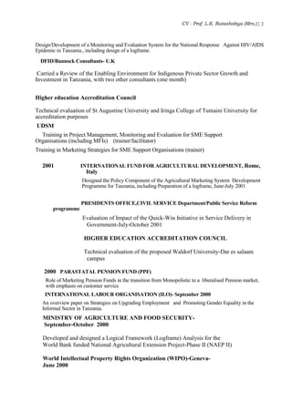 CV - Prof. L.K. Rutashobya (Mrs.)13
Design/Development of a Monitoring and Evaluation System for the National Response Against HIV/AIDS
Epidemic in Tanzania., including design of a logframe.
DFID/Bannock Consultants- U.K
Carried a Review of the Enabling Environment for Indigenous Private Sector Growth and
Investment in Tanzania, with two other consultants (one month)
Higher education Accreditation Council
Technical evaluation of St Augustine University and Iringa College of Tumaini University for
accreditation purposes
UDSM
Training in Project Management, Monitoring and Evaluation for SME Support
Organisations (including MFIs) (trainer/facilitator)
Training in Marketing Strategies for SME Support Organisations (trainer)
2001 INTERNATIONAL FUND FOR AGRICULTURAL DEVELOPMENT, Rome,
Italy
Designed the Policy Component of the Agricultural Marketing System Development
Programme for Tanzania, including Preparation of a logframe, June-July 2001
PRESIDENTS OFFICE,CIVIL SERVICE Department/Public Service Reform
programme
Evaluation of Impact of the Quick-Win Initiative in Service Delivery in
Government-July-October 2001
HIGHER EDUCATION ACCREDITATION COUNCIL
Technical evaluation of the proposed Waldorf University-Dar es salaam
campus
2000 PARASTATAL PENSION FUND (PPF)
Role of Marketing Pension Funds in the transition from Monopolistic to a liberalised Pension market,
with emphasis on customer service
INTERNATIONAL LABOUR ORGANISATION (ILO)- September 2000
An overview paper on Strategies on Upgrading Employment and Promoting Gender Equality in the
Informal Sector in Tanzania.
MINISTRY OF AGRICULTURE AND FOOD SECURITY-
September-October 2000
Developed and designed a Logical Framework (Logframe) Analysis for the
World Bank funded National Agricultural Extension Project-Phase II (NAEP II)
World Intellectual Property Rights Organization (WIPO)-Geneva-
June 2000
 