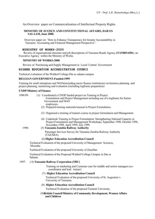 CV - Prof. L.K. Rutashobya (Mrs.)14
An Overview paper on Commercialisation of Intellectual Property Rights.
MINISTRY OF JUSTICE AND CONSTITUTIONAL AFFAIRS, DAR ES
SALAAM, June 2000.
Overview paper on ‘How to Enhance Transparency for Greater Accountability in
Tanzania: Accounting and Financial Management Perspective”.
MINISTRY OF WORKS-2000
Review of organisational structure and job descriptions of Tanzania Roads Agency (TANROADS)- an
Executive Agency within the Ministry of Works.
MINISTRY OF WORKS-2000
Review of Purchasing and Supply Management in Local/ Central Government
HIGHER EDUCATION ACCREDITATION COUNCI
Technical evaluation of the Waldorf College-Dar es salaam campus
BELGIAN GOVERNMENT-Funded-1999
Training for small enterprises and NGOs(including micro finance institutions) on business planning and
project planning, monitoring and evaluation (including logframe preparation)
UNDP/Ministry of Finance
1998/99: (1) Coordinated a UNDP funded project on Training in Project
Formulation and Project Management including use of a logframe for Senior
Government and NGO
employees.
(2) Prepared training materials/manual in Project Formulation.
(3) Organised a training of trainers course in project formulation and Management.
(4) Undertook Training in Project Formulation: Strengthening National Capacity in
Project Formulation and Management Workshops, September 1998, October 1998,
November 1998, April 1999, July 1999.
1998: (5) Tanzania Zambia Railway Authority
Passenger Services Survey for Tanzania Zambia Railway Authority
(TAZARA).
(6) Higher Education Accreditation Council
Technical Evaluation of the proposed University of Management Sciences,
Mzumbe.
Technical Evaluation of the proposed University of Zanzibar.
Technical Evaluation of the Proposed Waldorf College Campus in Dar es
Salaam.
1997: ( 8) Tanzania Railway Corporation (TRC)
Training on marketing and Customer care for middle and senior managers (co-
coordinator and lead trainer)
(7) Higher Education Accreditation Council
Technical Evaluation of the proposed University of St. Augustine`s
University of Tanzania.
(8) Higher Education Accreditation Council
Technical Evaluation of the proposed Tumaini University.
(9)British Council/Ministry of Community Development, Women Affairs
and Children
 