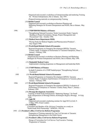 CV - Prof. L.K. Rutashobya (Mrs.)15
-Organised and executed a workshop on Entrepreneurship and marketing Training
for Women Entrepreneurs, Dar es Salaam, July 1997.
-Prepared training materials on entrepreneurship Training
(10) British Council
Organised and executed a workshop on Business Planning and
Marketing Strategies for Women Entrepreneurs and NGOs, Dar es Salaam, May
1997.
1996: (11) UNDP/DDSMS/Ministry of Finance
"Strengthening National Execution: Needs Assessment Study: Capacity
Building in Project Formulation, Design, Project Management and
Procurement" July - October 1996.
(12) Medical Stores Department (MSD)
"Pricing Study for Medical Supplies and Pharmaceutical Products",
July-August 1996.
(13) World Bank/Helsinki School of Economics
Regional Programme on Enterprise Development (RPED): Tanzania
Country Study, Evaluation of Performance of Tanzania Enterprises, Phase 3,
January - February 1996.
(14) British Council
Organised and executed a workshop on Business Planning and Marketing
Strategies for Women Entrepreneurs and NGOs, Dar es Salaam, May 1996.
(15) Muhimbili Medical Centre
Implemented a training programme on Management and leadership Skills
: (16) UNDP/Ministry of Finance
In-depth Evaluation of a UNDP funded project "Strengthening National
Execution".
1995 (16) World Bank/Helsinki School of Economics
Regional Programme on Enterprise Development (RPED): Tanzania
Country Study, Evaluation of performance of Enterprises in Tanzania, phase 2,
January - February 1995.
1994: (17) World Bank/Helsinki School of Economics
Regional Programme on Enterprise Development (RPED): Evaluation of
Performance of Enterprises in Tanzania Country Study, Phase 1, January -
February 1994
(18) Mwanga Development Association
Training of Small Scale Entrepreneurs "Marketing Strategy," for Small
Scale entrepreneurs in Mwanga District, Kilimanjaro Region, Mwanga, 8-9 July
1994.
(19) Agip Oil
Organised and executed a marketing seminar for Agip Oil Co.(Ltd), 9-
13 May 1994. (Team Leader).
(20) AFREDA
Consultant and Member of the Advisory Committee on a study on
"North-South NGO Partnership." AFREDA, 1993-94.
1993: (21) President's office; Civil Service Reform Programme
Preparation of Training materials for Top Civil Servants in Tanzania:
Strengthening Management in the Public Sector.
(22) President's office; Civil Service Reform Programme
Design of Curriculum for Civil Service Top Executive Training
Programme in Tanzania.
 