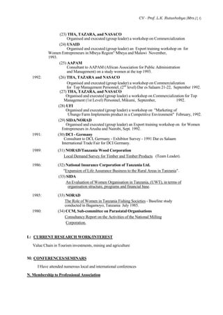 CV - Prof. L.K. Rutashobya (Mrs.)16
(23) THA, TAZARA, and NASACO
Organised and executed (group leader) a workshop on Commercialization
(24) USAID
Organised and executed (group leader) an Export training workshop on for
Women Entrepreneurs in Mbeya Region" Mbeya and Malawi November,
1993.
(25) AAPAM
Consultant to AAPAM (African Association for Public Administration
and Management) on a study women at the top 1993.
1992: (26) THA, TAZARA and NASACO
Organised and executed (group leader) a workshop on Commercialization
for Top Management Personnel, (2nd
level) Dar es Salaam 21-22, September 1992.
(27) THA, TAZARA, and NASACO
Organised and executed (group leader) a workshop on Commercialization for Top
Management (1st Level) Personnel, Mikumi, September, 1992.
(28) UFI
Organised and executed (group leader) a workshop on "Marketing of
Ubungo Farm Implements product in a Competitive Environment" February, 1992.
(29) SIDA/NORAD
Organised and executed (group leader) an Export training workshop on for Women
Entrepreneurs in Arusha and Nairobi, Sept. 1992.
1991: (30) DCI - Germany
Consultant to DCI, Germany - Exhibitor Survey - 1991 Dar es Salaam
International Trade Fair for DCI Germany.
1989: (31) NORAD/Tanzania Wood Corporation
Local Demand Survey for Timber and Timber Products (Team Leader).
1986: (32) National Insurance Corporation of Tanzania Ltd.
"Expansion of Life Assurance Business to the Rural Areas in Tanzania".
(33) SIDA
An Evaluation of Women Organisation in Tanzania, (UWT), in terms of
organisation structure, programs and financial base.
1985: (33) NORAD
The Role of Women in Tanzania Fishing Societies - Baseline study
conducted in Bagamoyo, Tanzania July 1985.
1980: (34) CCM, Sub-committee on Parastatal Organisations
Consultancy Report on the Activities of the National Milling
Corporation.
L: CURRENT RESEARCH WORK/INTEREST
Value Chain in Tourism investments, mining and agriculture
M: CONFERENCES/SEMINARS
I Have attended numerous local and international conferences
N. Membership to Professional Association
 