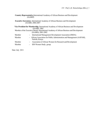 CV - Prof. L.K. Rutashobya (Mrs.)17
Country Representative International Academy of African Business and Development
(IAABD)
Executive Secreatary, International Academy of African Business and Development
(IAABD, 2004-2007
Vice President for Membership, International Academy of African Business and Development
(IAABD, 2002
Member of the Executive Board- International Academy of African Business and Development
(IAABD), 2001-2002
Member - International Management Development Association (IMDA).
Member - African Association for Public Administration and Management (AAPAM),
Nairobi, Kenya.
Member - Association of African Women for Research and Development
Member - IDS Women Study group.
Date: July 2011
 