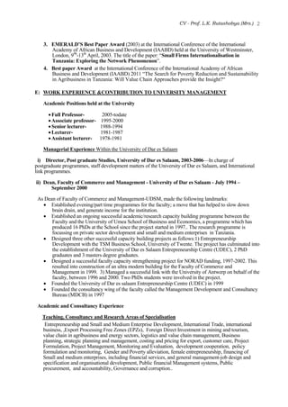 CV - Prof. L.K. Rutashobya (Mrs.) 2
3. EMERALD’S Best Paper Award (2003) at the International Conference of the International
Academy of African Business and Development (IAABD) held at the University of Westminster,
London, 99h
-13th
April, 2003. The title of the paper: “Small Firms Internationalisation in
Tanzania: Exploring the Network Phenomenon”.
4. Best paper Award at the International Conference of the International Academy of African
Business and Development (IAABD) 2011 “The Search for Poverty Reduction and Sustainabiility
in Agribusiness in Tanzania: Will Value Chain Approaches provide the Insight?“
E: WORK EXPERIENCE &CONTRIBUTION TO UNIVERSITY MANAGEMENT
Academic Positions held at the University
Full Professor- 2005-todate
Associate professor- 1995-2000
Senior lecturer- 1988-1994
Lecturer- 1981-1987
Assistant lecturer- 1978-1981
Managerial Experience Within the University of Dar es Salaam
i) Director, Post graduate Studies, University of Dar es Salaam, 2003-2006—In charge of
postgraduate programmes, staff development matters of the University of Dar es Salaam, and International
link programmes.
ii) Dean, Faculty of Commerce and Management - University of Dar es Salaam - July 1994 –
September 2000
As Dean of Faculty of Commerce and Management-UDSM, made the following landmarks:
 Established evening/part time programmes for the faculty; a move that has helped to slow down
brain drain, and generate income for the institution.
 Established an ongoing successful academic/research capacity building programme between the
Faculty and the University of Umea School of Business and Economics, a programme which has
produced 16 PhDs at the School since the project started in 1997.. The research programme is
focussing on private sector development and small and medium enterprises in Tanzania.
 Designed three other successful capacity building projects as follows:1) Entrepreneurship
Development with the TSM Business School, University of Twente. The project has culminated into
the establishment of the University of Dar es Salaam Entrepreneurship Centre (UDEC), 2 PhD
graduates and 3 masters degree graduates.
 Designed a successful faculty capacity strengthening project for NORAD funding, 1997-2002. This
resulted into construction of an ultra modern building for the Faculty of Commerce and
Management in 1999. 3) Managed a successful link with the University of Antwerp on behalf of the
faculty, between 1996 and 2000. Two PhDs students were involved in the project.
 Founded the University of Dar es salaam Entrepreneurship Centre (UDEC) in 1999
 Founded the consultancy wing of the faculty called the Management Development and Consultancy
Bureau (MDCB) in 1997
Academic and Consultancy Experience
Teaching, Consultancy and Research Areas of Specialisation
Entrepreneurship and Small and Medium Enterprise Development, International Trade, international
business, ,Export Processing Free Zones (EPZs), Foreign Direct Investment in mining and tourism,
value chain in agribusiness and energy sectors, logistics and value chain management, Business
planning, strategic planning and management, costing and pricing for export, customer care, Project
Formulation, Project Management, Monitoring and Evaluation, development cooperation, policy
formulation and monitoring, Gender and Poverty alleviation, female entrepreneurship, financing of
Small and medium enterprises, including financial services, and general management-job design and
specification and organisational development, Public financial Management systems, Public
procurement, and accountability, Governance and corruption..
 