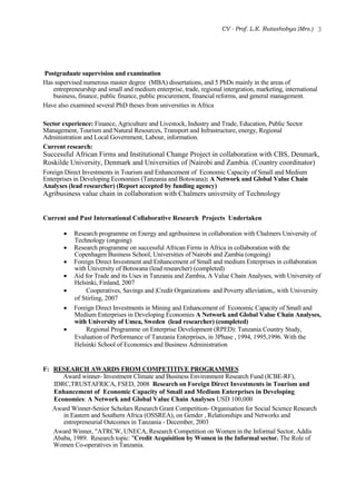 CV - Prof. L.K. Rutashobya (Mrs.) 3
Postgraduate supervision and examination
Has supervised numerous master degree (MBA) dissertations, and 5 PhDs mainly in the areas of
entrepreneurship and small and medium enterprise, trade, regional intergration, marketing, international
business, finance, public finance, public procurement, financial reforms, and general management.
Have also examined several PhD theses from universities in Africa
Sector experience: Finance, Agriculture and Livestock, Industry and Trade, Education, Public Sector
Management, Tourism and Natural Resources, Transport and Infrastructure, energy, Regional
Administration and Local Government, Labour, information.
Current research:
Successful African Firms and Institutional Change Project in collaboration with CBS, Denmark,
Roskilde University, Denmark and Universities of |Nairobi and Zambia. (Country coordinator)
Foreign Direct Investments in Tourism and Enhancement of Economic Capacity of Small and Medium
Enterprises in Developing Economies (Tanzania and Botswana): A Network and Global Value Chain
Analyses (lead researcher) (Report accepted by funding agency)
Agribusiness value chain in collaboration with Chalmers university of Technology
Current and Past International Collaborative Research Projects Undertaken
 Research programme on Energy and agribusiness in collaboration with Chalmers University of
Technology (ongoing)
 Research programme on successful African Firms in Africa in collaboration with the
Copenhagen Business School, Universities of Nairobi and Zambia (ongoing)
 Foreign Direct Investment and Enhancement of Small and medium Enterprises in collaboration
with University of Botswana (lead researcher) (completed)
 Aid for Trade and its Uses in Tanzania and Zambia, A Value Chain Analyses, with University of
Helsinki, Finland, 2007
 Cooperatives, Savings and |Credit Organizations and Poverty alleviation,, with University
of Stirling, 2007
 Foreign Direct Investments in Mining and Enhancement of Economic Capacity of Small and
Medium Enterprises in Developing Economies A Network and Global Value Chain Analyses,
with University of Umea, Sweden (lead researcher) (completed)
 Regional Programme on Enterprise Development (RPED): Tanzania Country Study,
Evaluation of Performance of Tanzania Enterprises, in 3Phase , 1994, 1995,1996. With the
Helsinki School of Economics and Business Administration
F: RESEARCH AWARDS FROM COMPETITIVE PROGRAMMES
Award winner- Investment Climate and Business Environment Research Fund (ICBE-RF),
IDRC,TRUSTAFRICA, FSED, 2008 Research on Foreign Direct Investments in Tourism and
Enhancement of Economic Capacity of Small and Medium Enterprises in Developing
Economies: A Network and Global Value Chain Analyses USD 100,000
Award Winner-Senior Scholars Research Grant Competition- Organisation for Social Science Research
in Eastern and Southern Africa (OSSREA), on Gender , Relationships and Networks and
entrepreneurial Outcomes in Tanzania - December, 2003
Award Winner, "ATRCW, UNECA, Research Competition on Women in the Informal Sector, Addis
Ababa, 1989. Research topic: "Credit Acquisition by Women in the Informal sector. The Role of
Women Co-operatives in Tanzania.
 