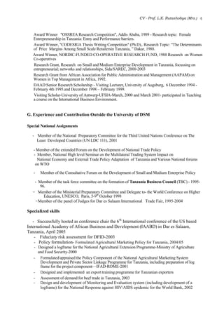 CV - Prof. L.K. Rutashobya (Mrs.) 4
Award Winner "OSSREA Research Competition", Addis Ababa, 1989 - Research topic: Female
Entrepreneurship in Tanzania: Entry and Performance barriers.
Award Winner, "CODESRIA Thesis Writing Competition" (Ph.D),. Research Topic: “The Determinants
of Price Margins Among Small Scale Retailersin Tanzania, ” Dakar, 1988.
Award Winner, NORDIC-FUNDED CO-OPERATIVE RESEARCH FUND, 1988 Research on Women
Co-operatives
Research Grant, Research on Small and Medium Enterprise Development in Tanzania, focussing on
entrepreneurial; networks and relationships, Sida/SAREC, 2000-2003
Research Grant from African Association for Public Administration and Management (AAPAM) on
Women in Top Management in Africa, 1992.
DAAD Senior Research Scholarship - Visiting Lecturer, University of Augsburg, 6 December 1994 -
February 4th 1995.and December 1998 – February 1999.
Visiting Scholar-University of Antwerp-UFSIA-March, 2000 and March 2001- participated in Teaching
a course on the International Business Environment.
G. Experience and Contribution Outside the University of DSM
Special National Assignments
- Member of the National Preparatory Committee for the Third United Nations Conference on The
Least Developed Countries (UN LDC 111), 2001
- Member of the extended Forum on the Development of National Trade Policy
- Member, National High level Seminar on the Multilateral Trading System Impact on
National Economy and External Trade Policy Adaptation of Tanzania and Various National forums
on WTO
- Member of the Consultative Forum on the Development of Small and Medium Enterprise Policy
- Member of the task force committee on the formation of Tanzania Business Council (TBC) - 1995-
96.
- Member of the Ministerial Preparatory Committee and Delegate to- the World Conference on Higher
Education, UNESCO, Paris, 5-9th
October 1998
-Member of the panel of Judges for Dar es Salaam International Trade Fair, 1995-2004
Specialized skills
- Successfully hosted as conference chair the 6th
International conference of the US based
International Academy of African Business and Development (IAABD) in Dar es Salaam,
Tanzania, April 2005
- Fiduciary risk assessment for DFID-2003
- Policy formulation- Formulated Agricultural Marketing Policy for Tanzania, 2004/05
- Designed a logframe for the National Agricultural Extension Programme-Ministry of Agriculture
and Food Security-2000
- Formulated/appraised the Policy Component of the National Agricultural Marketing System
Development and Private Sector Linkage Programme for Tanzania, including preparation of log
frame for the project component—IFAD-ROME-2001
- Designed and implemented an export training programme for Tanzanian exporters
- Assessment of demand for beef trade in Tanzania, 2003
- Design and development of Monitoring and Evaluation system (including development of a
logframe) for the National Response against HIV/AIDS epidemic for the World Bank, 2002
 