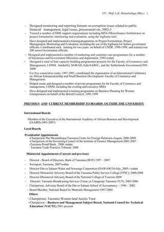 CV - Prof. L.K. Rutashobya (Mrs.) 5
- Designed monitoring and reporting formats on corruption issues related to public
financial management, legal issues, procurement etc, 2002-3
- Trained a number of SME support organisations including MFIs (Microfinance Institutions) on
project formulation, monitoring and evaluation, using the logframe tool..
- Have designed and implemented a training programme on Project Formulation, Project
Management, Monitoring and Evaluation, including the use of the logframe,for Senior government
officials. Coordinated such training for two years on behalf of UNDP, 1998-1999, and trained over
200 senior Government officials.
- Designed and implemented a number of marketing and customer care programmes for a number
of businesses and Government Ministries and department, 1993-todate
- Designed a total of four capacity building programmes/projects for the Faculty of Commerce and
Management, UDSM, funded by NORAD, Sida/SAREC, and the Netherlands Government1995-
2000
- For five consecutive years, 1997-2001, coordinated the organisation of an International Conference
on African Entrepreneurship and Small Business Development- Faculty of Commerce and
Management.
- Helped create and designed a number of private programmes for the Faculty of Commerce and
management, UDSM, including the evening and executive MBA
- Have designed and implemented a training programme on Business Planning for Women
Entrepreneurs on behalf of the British Council, 1995-1999
PREVIOUS AND CURRENT MEMBERSHIP TO BOARDS OUTSIDE THE UNIVERSITY
International Boards
-Member of the Executive of the International Academy of African Business and Development
(IAABD)-2001-2007)
Local Boards
Presidential Appointments
-Chairperson-The Mozambique/Tanzania Centre for Foreign Relations-August, 2006-2009
-Chairperson of the Governing Council of the Institute of Finance Management-2001-2007
-Tanzania Postal Bank , 2008 -todate
Tanzania Trade Practices Tribunal, 2000
Ministerial Appointments (Current and previous)
- Director - Board of Directors, Bank of Tanzania (BOT) 1997 – 2007.
- Swissport, Tanzania, 2007-todate
- Director-Dar es Salaam Water and Sewerage Corporation (DAWASCO)-July, 2005-- todate
- Director-Ministerial Advisory Board of the Tanzania Public Service College (TPSC), 2000-2008
- Director-Ministerial Advisory Board of the National College of Tourism-2008
- Director- Tanzania Broadcasting Services (Tume ya Utangazaji Tanzania-TUT), 2003-2006
- Chairperson, Advisory Board of the Dar es Salaam School of Accountancy – 1996 – 2002.
- Board Member, National Board for Materials Management-1997-2004
Others
- Chairperson, Tanzania Women land Access Trust
-Chairperson—Business and Management Subject Board, National Council for Technical
Education (NACTE) 2001-present
 