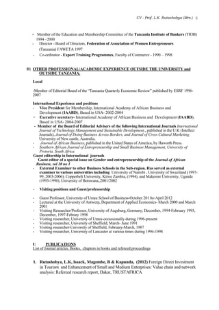 CV - Prof. L.K. Rutashobya (Mrs.) 6
- Member of the Education and Membership Committee of the Tanzania Institute of Bankers (TIOB)
1994 –2000
- Director - Board of Directors, Federation of Association of Women Entrepreneurs
(Tanzania) FAWETA 1997
- Co-ordinator - Export Training Programmes, Faculty of Commerce - 1990 – 1998
H: OTHER PROFESSIONAL/ACADEMIC EXPERIENCE OUTSIDE THE UNIVERSITY and
OUTSIDE TANZANIA.
Local
-Member of Editorial Board of the “Tanzania Quarterly Economic Review” published by ESRF 1996-
2007
International Experience and positions
- Vice President for Membership, International Academy of African Business and
Development (IAABD), Based in USA- 2002-2004
- Executive secretary- International Academy of African Business and Development (IAABD),
Based in USA- 2004-2007
- Member of the Board of Editorial Advisers of the following International Journals International
Journal of Technology Management and Sustainable Development., published in the U.K (Intellect
Journals), Journal of Doing Business Across Borders, and Journal of Cross Cultural Marketing,
University of New castle, Australia.
- Journal of African Business, published in the United States of America, by Haworth Press.
- Southern African Journal of Entrepreneurship and Small Business Management, University of
Pretoria. South Africa
Guest editorship in International journals
Guest editor of a special issue on Gender and entrepreneurship of the Journal of African
Business, vol 10 no 1
- External Examiner to other Business Schools in the Sub-region. Has served as external
examiner to various universities including University of Nairobi , University of Swaziland (1997-
99, 2003-2006), Copperbelt University, Kitwe Zambia, (1994), and Makerere University, Uganda
(1993-1998), University of Botswana,,2001/2002
- Visiting positions and Guest/professorship
- Guest Professor, University of Umea School of Business-October 2011to April 2012
- Lectured at the University of Antwerp, Department of Applied Economics- March 2000 and March
2001
- Visiting Researcher/Professor, University of Augsburg, Germany, December, 1994-February 1995,
December, 1997-Febrary 1998
- Visiting researcher, University of Umea-occassionally during 1996-present
- Visiting researcher, University of Sheffield, March- June 1991
- Visiting researcher-University of Sheffield, February-March, 1987
- Visiting researcher, University of Lancaster at various times during 1994-1998
I: PUBLICATIONS
List of Journal articles, Books, chapters in books and refereed proceedings
1. Rutashobya, L.K, Issack, Magembe, B & Kapunda, (2012) Foreign Direct Investment
in Tourism and Enhancement of Small and Medium Enterprises: Value chain and network
analysis: Refereed research report, Dakar, TRUSTAFRICA
 