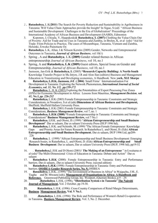 CV - Prof. L.K. Rutashobya (Mrs.) 7
2. Rutashobya, L.K(2011) The Search for Poverty Reduction and Sustainabiility in Agribusiness in
Tanzania: Will Value Chain Approaches provide the Insight? In Sigue, S (ed) “African Business
and Sustainable Development: Challenges in the Era of Globalization“ Proceedings of the
International Academy of African Business and Development (IAABD), Edmonton
3. Koponen, J, Chisala, V, Haapakoski& Rutashobya, L (2007) Climbing the Value Chain Out
of Poverty: Aid for Trade and its Uses in Tanzania and Zambia, in Brolen, K, et al (eds) “Aid for
Trade: From Policies to Practice, The cases of Mozambique, Tanzania, Vietnam and Zambia,
Helsinki, Erweko Painotuote Oy
4. Rutashobya, L.K, Allan, I & Nilsson Kerstin (2009) Gender, Networks and Entrepreneurial
Outcomes in Tanzania, Journal of African Business, vol 10(1)
5. Spring , A and Rutashobya, L.K (2009) Gender related themes in African
entrepreneurship Journal of African Business, vol 10, no.1
6. Spring, A and Rutashobya, L.K (2009) Guest editors, Special Issue on Gender and
Entrepreneurship, Journal of African Business, vol 10, no.1
7. Jaensson, Jan-Erik & Rutashobya, L (2005) “Research Capacity Building: A North-South
Knowledge Transfer Project in Mc.Intyre, J.R and Alon Ilan (editors) Business and Management
Education in Transitioning and Developing economies, A Handbook. New york, M.E Sharpe
8. Rutashobya, L.H.K, Jaensson, J-E ( 2004) Small Firms’ Internationalisation For
Development in Tanzania: Exploring the Network Phenomenon, International Journal of Social
Economics, vol. 31, No. 1/2, pp.159-172
9. Rutashobya, L. H. K (2003) Exploring the Potentialities of Export Processing Free Zones
(EPZs) for Economic Development in Africa: Lessons from Mauritius, Management Decision, vol.
41, No.3, pp. 226-232
10. Rutashobya, L.H.K (2003) Female Entrepreneurship in Tanzania: Constraints and Strategic
Considerations, in Nwankwo, S et al (eds) Dimensions of African Business and Development,
Sheffield, Sheffield Hallam University Press.
11. Rutashobya, L.H.K (2001) Female Entrepreneurship in Tanzania: Constraints and Strategic
Considerations, Business Management Review, vol 7, no. 1
12. Rutashobya, L.H.K (2000) “Female Entrepreneurship in Tanzania: Constraints and Strategic
Considerations” Business Management Review, vol 7 No.1
13. Rutashobya, LH.K. and Olomi, D. (1999) “African Entrepreneurship and Small Business
Development’ Dar es salaam, Dar es salaam University Press (DUP 1996 ltd),
14. Rutashobya, L.H.K. and Nchimbi, M. (1999) "The African Female Entrepreneur: Knowledge
Gaps and Priority Areas for Future Research. In Rutashobya L. and Olomi, D. (Eds) African
Entrepreneurship and Small Business Development, Dar es salaam, DUP 1996 Ltd, pp209-
226
15. Rutashobya, L (1999) “African Entrepreneurship and Small Business Development: Emerging
Research Issues, in Rutashobya, L. and Olomi, D. (Eds) African Entrepreneurship and Small
Business Development. Dar es salaam, Dar es salaam University Press (DUP, 1996 ltd), pp19-52
16. . Rutashobya,L.H.K and D Olomi (2001)‘ The Making of an Entrepreneur ” in Lwaitama et
al (eds)“The Multi-Dimensional Crisis of Education in Tanzania: Debate and Action” Dar es
salaam
17. Rutashobya L.H.K (2000): Female Entrepreneurship in Tanzania: Entry and Performance
barriers. Dar es salaam, .Dar es salaam University Press. (second edition)
18. Rutashobya L.H.K (1998): Female Entrepreneurship in Tanzania: Entry and Performance
barriers. OSSREA Gender Research Series, No. 9, OSSREA
19. Rutashobya, L.H.K., (1999) "The Environment of Business in Africa" in Waiguchu, J.M., E.
Tiagha and M. Mwaura (eds), Management of Organisations in Africa: A Handbook and
Reference, Greenwood Publishing Group, Inc. Westport, (Quorum Books), p.9 – 29.
20. .Rutashobya, L.H.K. (1996), "Distribution System s in Tanzania" The Nairobi
Journal of Management, Vol. 2 October, pp.19-30.
21. Rutashobya, L.H.K. (1996): Cross Country Comparison of Retail Margin Determinants,
Business Management Review, Vol. V No.1.
22. .Rutashobya, L.H.K. (1994): The Role and Performance of Women's Retail Co-operatives
in Tanzania. Business Management Review, Vol. 3, No. 2. December.
 