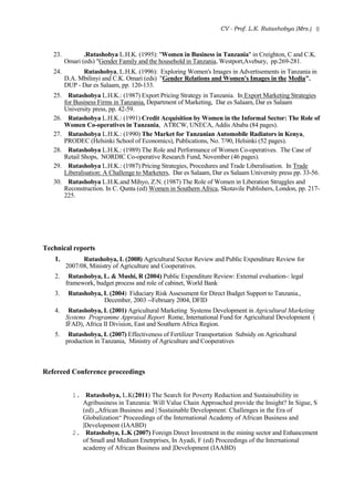 CV - Prof. L.K. Rutashobya (Mrs.) 8
23. .Rutashobya L.H.K. (1995): "Women in Business in Tanzania" in Creighton, C and C.K.
Omari (eds) "Gender Family and the household in Tanzania, Westport,Avebury, pp.269-281.
24. Rutashobya, L.H.K. (1996): Exploring Women's Images in Advertisements in Tanzania in
D.A. Mbilinyi and C.K. Omari (eds) "Gender Relations and Women's Images in the Media".
DUP - Dar es Salaam, pp. 120-133.
25. Rutashobya L.H.K.: (1987) Export Pricing Strategy in Tanzania. In Export Marketing Strategies
for Business Firms in Tanzania, Department of Marketing, Dar es Salaam, Dar es Salaam
University press, pp. 42-59.
26. Rutashobya L.H.K.: (1991) Credit Acquisition by Women in the Informal Sector: The Role of
Women Co-operatives in Tanzania, ATRCW, UNECA, Addis Ababa (84 pages).
27. Rutashobya L.H.K.: (1990) The Market for Tanzanian Automobile Radiators in Kenya,
PRODEC (Helsinki School of Economics), Publications, No. 7/90, Helsinki (52 pages).
28. Rutashobya L.H.K.: (1989) The Role and Performance of Women Co-operatives. The Case of
Retail Shops, NORDIC Co-operative Research Fund, November (46 pages).
29. Rutashobya L.H.K.: (1987) Pricing Strategies, Procedures and Trade Liberalisation. In Trade
Liberalisation: A Challenge to Marketers, Dar es Salaam, Dar es Salaam University press pp. 33-56.
30. Rutashobya L.H.K.and Mihyo, Z.N. (1987) The Role of Women in Liberation Struggles and
Reconstruction. In C. Qunta (ed) Women in Southern Africa, Skotavile Publishers, London, pp. 217-
225.
Technical reports
1. Rutashobya, L (2008) Agricultural Sector Review and Public Expenditure Review for
2007/08, Ministry of Agriculture and Cooperatives.
2. Rutashobya, L. & Mushi, R (2004) Public Expenditure Review: External evaluation-: legal
framework, budget process and role of cabinet, World Bank
3. Rutashobya, L (2004) Fiduciary Risk Assessment for Direct Budget Support to Tanzania.,
December, 2003 --February 2004, DFID
4. Rutashobya, L (2001) Agricultural Marketing Systems Development in Agricultural Marketing
Systems Programme Appraisal Report Rome, International Fund for Agricultural Development (
IFAD), Africa II Division, East and Southern Africa Region.
5. Rutashobya, L (2007) Effectiveness of Fertilizer Transportation Subsidy on Agricultural
production in Tanzania, Ministry of Agriculture and Cooperatives
Refereed Conference proceedings
1. Rutashobya, L.K(2011) The Search for Poverty Reduction and Sustainabiility in
Agribusiness in Tanzania: Will Value Chain Approached provide the Insight? In Sigue, S
(ed) „African Business and | Sustainable Development: Challenges in the Era of
Globalization“ Proceedings of the International Academy of African Business and
|Development (IAABD)
2. Rutashobya, L.K (2007) Foreign Direct Investment in the mining sector and Enhancement
of Small and Medium Enetrprises, In Ayadi, F (ed) Proceedings of the International
academy of African Business and |Development (IAABD)
 