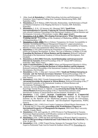 CV - Prof. L.K. Rutashobya (Mrs.) 9
3. Allan, Issack & Rutashobya, L (2006) Networking Activities and Performance of
Enterprises: Some Empirical Findings from Tanzanian Manufacturing SMEs, IMP,
September, Milan
4. Rutashobya, L & D. Mukasa, (2005) Networks, Relationships, And Performance of Small
and Medium Enterprises in the Shipping Sub-Sector in Tanzania, IMP, Rotterdam,
September,
5. Rutashobya, L. H. K, J-E Jaensson, &A. Masenge( 2003) “Small Firms
Internationalisation in Tanzania: Exploring the Network Phenomenon, in Muuka, G.N
(ed), refereed Conference Proceedings of the International Academy of African Business and
Development, University of Westminster, London (Best paper award )
6. Rutashobya, L.H. K (2003) “Developing Entrepreneurs: What Education and
Training can do“ Proceedings of the Academy of Marketing (AMA), University
of Gloucestershire, U.K
7. Rutashobya, L.H.K (2000) ‘How to Enhance Transparency for Greater Accountability in
Tanzania: Accounting and Financial Management Perspective” a paper presented at a
National seminar on How to Enhance transparency for Greater Accountability in Tanzania,
Ministry of Justice and constitutional Affairs, Dar es salaam,
8. Rutashobya ,L.H.K (2002) Exploring the Potentialities of Export Processing Free Zones
(EPZs) for Economic Development in Africa: The Case of Mauritius, in Muuka, G.N (ed)
Expanding the Horizons of African Business and Development, Refereed Conference
Proceedings of the International Academy of African Business and Development , Port
Elizabeth.
9. Rutashobya, L.H.K (2002) Networks, Social Relationships and Entrepreneurial
Outcomes in Tanzania, Refereed Proceedings of the 18th
Annual IMP Conference,
September, 2002, Dijon, France
10. Iguisi, O and Rutashobya, L.H.K (2002) Cultures and Management Education in Africa,
in Muuka, G.N (ed) Expanding the Horizons of African Business and Development,
Refereed Conference Proceedings of the International Academy of African Business and
Development,, Port Elizabeth.
11. Rutashobya, L.H.K, I. Allan and J. Jaensson (2001) “Small and Medium Enterprises in
Tanzania and the Network Governance Structure” Refereed Proceedings of the 17th
Annual Conference of the IMP International Group, Norwegian School of Management,
Oslo, Norway
12. Rutashobya,L.H.K (2001) “Female Entrepreneurship in Tanzania, in Ogbuehi, A (ed)
Advancing Knowledge Development in African Business. Refereed Proceedings of the 2nd
International Conference of the International Academy of African Business and
Development, Washington, D.C
13. .Jaensson, Jan-Erik and Rutashobya, L.H.K (2001)“ Research Capacity Building: A
Knowledge Transfer Project” in Ogbuehi, A (ed) Advancing Knowledge Development in
African Business Refereed Proceedings of the 2nd
International Conference of the
International Academy of African Business and Development, Washington, D.C
14. Rutashobya, L.H.K (2000)“ Strategic Consideration Related to Commercial
Exploitation o f Intellectual Property Rights’ Proceedings of the Regional
Seminar on the Benefits of the Intellectual property System for Universities,
University Researchers and Research and Development Organisations, WIPO,
Geneva
15. .Rutashobya L.H.K.: (1992) Cross Country Comparison of Retail Margin Determinants. In
E. Kaynak and T.S. Chan (eds), proceedings of the World Business Congress on
International Perspectives of Management Development, DMA/Saint Mary's university.
- Halifax -Canada, March.
16. Rutashobya L.H.K. and Lugembe, R.: (1992) Women in Top Management in Tanzania.
Preliminary Report presented at AAPAM policy seminar on Women in Top Management in
Africa, 19th - 23rd October, 1992, Nairobi, Kenya.
17. Rutashobya L.H.K.: (1990) The Role and Performance of Women's Retail Co-operatives,
RVB/ASTRO proceedings of Industrial and Trade Policies for the 90s, Maastricht, Vol.
4 No. 10, pp 1-38.
18. Rutashobya L.H.K.: (1990) "Export Pricing, Strategies for Tanzanian Firms" in How to
Export to Preferential Trade Area for Eastern & Southern Africa (PTA), Proceedings of a
 