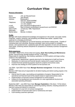 Curriculum Vitae
Persona information:

Name:              J.M. van Nieuwenhoven
First name:        Jack Morgan
Address:           Brielseweg 5
                   3233 AA OOSTVOORNE
Telephone:         +31 (6) 16500488 (mob)
                   +31 (181) 482875
e-mail:            jack.vnieuwenhoven@upcmail.nl
LinkedIn           http://nl.linkedin.com/pub/jack-nieuwenhoven-van/5/68/522
Date of birth:     13 February 1966, Papendrecht
Nationality:       Dutch
Marital status:    Married, 2 children

Profile
Manager with broad professional knowledge and experience in the private- and public market.
Pragmatic, creative, achieving, self actualising and affiliate team leader, capable of fast
response to a changing environment.
Sense for culture and feeling for (in) formal hierarchy and decision-making levels. Capable of
motivating team and individuals. Business orientated, clear communication on strategic-,
tactical-, and operational level. Leadership style with clear separation of main and sub items to
reach goals, combining relevant disciplines for acceptance of necessary business management
processes.

Work experience:
June 2009 – March 2012: Eneco Heat and Cooling, Head New building and Maintenance
aquifer Thermal Energy Storage Systems (ATES). 15 fte direct.
Responsible for engineering, new building, exploitation of ATES systems and large cooling
systems in the neteherlands.
 Implemented departmental capacity planning for the deployment of staff and finance.
 Realization of a technical and financial decision making tool to support sales force.
 Created financial operational progress reports for projects and business cases.
 Improved new strategy for ATES systems for the business unit.

July 2008 – April 2009: Nuon Heat, Manager Business management. 15 fte direct, 200 fte
indirect.
Member of MT Heat and p/l responsible for all district heating and district cooling projects in the
Netherlands.
 Internal client for sales, new building and exploitation of projects. Responsible for the
     operational and financial result of the projects based on approved business cases.
 Implementation of improved contract management to control projects.
 Initiative for the development and introduction of a new organizational structure and
     associated operating philosophy.

September 2007 – July 2008: Nuon Heat, Manager Exploitation. 8 fte direct, 110 fte indirect.
Member of MT Heat and responsible for maintaining existing networks, including production of
heat and cooling and delivery to customers.
 Preparation of a new form of contract management.
 Implementation of improved client role for maintenance and repair.
 Fault handling customers optimized.
 