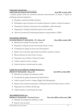 PARCERIS NEGÓCIOS:
PARTNER/BUSINESS DEVELOPER
Abril 2007 até Julho 2012:
– Negócio próprio focado em consultoria financeira, desenvolvimento de negócio e suporte de
marketing a pequenos empresários.
•

Prospeção e gestão de portfólio de clientes.

•

Participação e apoio em projetos de consultoria financeira e suporte a criação de empresas.

•

Preparação de relatórios e documentos de contabilidade e análise financeira.

•

Organização e mediação de patrocínios para eventos culturais.

•

Apoio em consultoria de marketing para pequenos empreendedores e PME’s.

PANASONIC-SONICEL:
SENIOR PRODUCT MANAGER – TV e Home AV
• Definição de estratégias de marketing e vendas.

Maio 2008 até Julho 2010:

•

Preparação e realização de ações de formação interna e externa.

•

Coordenação de equipas de promotores/merchandisers.

•

Suporte à área comercial e apresentação do portfólio e produtos a clientes.

•

Desenvolvimento de ações de loja e Eventos.

•

Negociação com as fábricas e Panasonic Europa.

•

Análise e gestão de stocks e compras.

•

Análise estatística e monitorização de vendas.

SAMSUNG ELECTRÓNICA PORTUGUESA S.A.:
PRODUCT MANAGER – Home AV
• Definição de estratégias de marketing e vendas.

Abril 2007 até Abril 2008:

•

Coordenação de equipas de promotores/merchandisers.

•

Análise e gestão de stocks e compras (Supply Chain Management).

•

Suporte à área comercial e preparação e realização de ações de formação interna e externa.

•

Negociação com as fábricas da Samsung.

•

Análise estatística e monitorização de vendas.

AEG PORTUGUESA S.A.:
PRODUCT MANAGER – Terminais Livres
• Definição de estratégias de marketing e vendas.
•

Dezembro 2005 até Dezembro 2006:

Suporte à área comercial.

Ricardo Filipe Gomes dos Santos

2

 