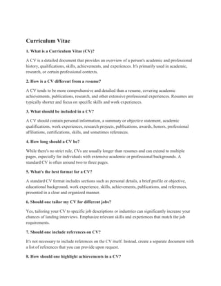Curriculum Vitae
1. What is a Curriculum Vitae (CV)?
A CV is a detailed document that provides an overview of a person's academic and professional
history, qualifications, skills, achievements, and experiences. It's primarily used in academic,
research, or certain professional contexts.
2. How is a CV different from a resume?
A CV tends to be more comprehensive and detailed than a resume, covering academic
achievements, publications, research, and other extensive professional experiences. Resumes are
typically shorter and focus on specific skills and work experiences.
3. What should be included in a CV?
A CV should contain personal information, a summary or objective statement, academic
qualifications, work experiences, research projects, publications, awards, honors, professional
affiliations, certifications, skills, and sometimes references.
4. How long should a CV be?
While there's no strict rule, CVs are usually longer than resumes and can extend to multiple
pages, especially for individuals with extensive academic or professional backgrounds. A
standard CV is often around two to three pages.
5. What's the best format for a CV?
A standard CV format includes sections such as personal details, a brief profile or objective,
educational background, work experience, skills, achievements, publications, and references,
presented in a clear and organized manner.
6. Should one tailor my CV for different jobs?
Yes, tailoring your CV to specific job descriptions or industries can significantly increase your
chances of landing interviews. Emphasize relevant skills and experiences that match the job
requirements.
7. Should one include references on CV?
It's not necessary to include references on the CV itself. Instead, create a separate document with
a list of references that you can provide upon request.
8. How should one highlight achievements in a CV?
 