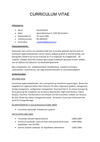 CURRICULUM VITAE 
PERSONALIA: 
 Naam : Ruud Berkhof 
 Adres : Spaarndamstraat 6, 1507 KB Zaandam 
 Geboortedatum : 15 maart 1958 
 Telefoonnummer : 06-28939143 
 Email adres : r.berkhof18@upcmail.nl 
PERSOONSPROFIEL : 
Gedurende mijn carrière als automatiseerder ben ik erachter gekomen dat het werk als 
functioneel applicatiebeheerder mij het meeste voldoening geeft. Ik vind het prettig een 
belangrijke schakel te zijn tussen enerzijds de IT en anderzijds de eindgebruiker. De 
condities scheppen waarmee aanpassingen soepel in productie genomen kunnen worden, 
met als drijfveer het opleveren van kwalitatief goed werk. 
Mijn competenties zijn: vakbekwaamheid, betrokkenheid, analytisch vermogen, 
samenwerken, luisterend oor, een hoge prestatiemotivatie en stressbestendigheid. 
WERKERVARING 
ING (2006-2014) 
Functioneel applicatiebeheerder, met name gericht op mainframe toepassingen. Binnen het 
vakgebied van applicatie beheer heb ik diverse ITIL rollen uitgevoerd (problem management, 
change management, configuration management). Daarnaast heb ik als release manager de 
focus gehad op het accepteren van de diverse documenten (High Level Analysis, Impact 
Analysis, Test Plan, Test Results) en het schrijven van het functionele runboek van releases, 
dit alles binnen het release management proces. De laatste 1,5 jaar was ik daarnaast ook 
actief als Change Manager. 
DE AMERSFOORTSE (7 mnd gedetacheerd (2005-2006)) 
 Functioneel beheerder Ziektekosten systeem. 
DELTA LLOYD (1982-2004) 
 Teamleider (Schade Expertisedienst) (2000-2004) 
 Technisch teamleider conversie team (overzetting Delta Lloyd (1999-2000) 
Hypotheken naar STATER) 
 (Senior) Systeem ontwerper DL Hypotheken beheerteam (1993-1999) 
 