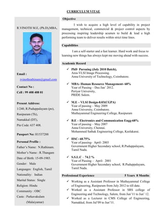 CURRICULUM VITAE
R.VINOTH M.E, (Ph.D),MBA,
Email :
rvinothrathinam@gmail.com
Contact No :
Cell : 99 408 408 01
Present Address:
1/240, R.Puduppalayam (po),
Rasipuram (Tk),
Namakkal (DT),
Pin Code: 637 408.
Passport No: H1537288
Personal Profile :
Father‟s Name: N.Rathinam.
Mother‟s Name : R.Thangam
Date of Birth: 15-09-1985.
Gender: Male
Languages: English, Tamil
Nationality: Indian
Marital Status: Single
Religion: Hindu
Community : OBC
Caste : Parkavakulam
(Malaiyamar)
Objective
I wish to acquire a high level of capability in project
management, technical, commercial & project control aspects by
processing inspiring leadership acumen to build & lead a high
performing team to deliver results within strict time lines.
Capabilities
I am a self-starter and a fast learner. Hard work and focus to
learning new things has always kept me moving ahead with success.
Academic Record
 PhD Pursuing (July 2010 Batch),
Area-VLSI Image Processing.
Anna University of Technology, Coimbatore.
 MBA- Human Resource Management- 68%
Year of Passing – Dec/Jan‟ 2012.
Periyar University,
PRIDE Salem.
 M.E – VLSI Design-8.03(CGPA)
Year of passing – May 2009
Anna University, Coimbatore.
Muthayammal Engineering College, Rasipuram
 B.E – Electronics and Communication Engg-68%
Year of passing – May 2007
Anna University, Chennai.
Mohammed Sathak Engineering College, Keelakarai.
 HSC- 68.75%
Year of passing- April- 2003
Government Higher Secondary school, R.Puduppalayam,
Tamil Nadu.
 S.S.L.C – 74.2 %
Year of Passing – April- 2001
Government Higher Secondary school, R.Puduppalayam,
Tamil Nadu.
Professional Experience 5 Years 8 Months
 Working as a Assistant Professor in Muthayammal College
of Engineering, Rasipuram from July 2012 to till date.
 Worked as a Assistant Professor in SRS college of
Engineering and Technology, Salem, from Jun‟11 to Jun‟ 12.
 Worked as a Lecturer in CMS College of Engineering,
Namakkal, from Jul‟09 to Jun‟11.
 