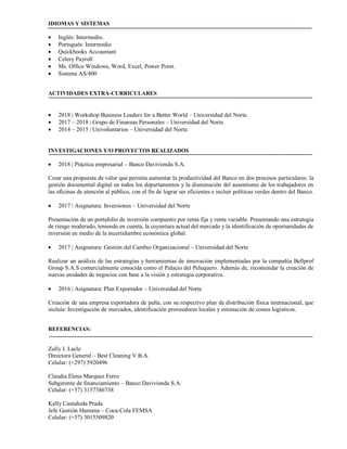 IDIOMAS Y SISTEMAS
• Inglés: Intermedio.
• Portugués: Intermedio
• Quickbooks Accountant
• Celery Payroll
• Ms. Office Windows, Word, Excel, Power Point.
• Sistema AS/400
ACTIVIDADES EXTRA-CURRICULARES
• 2018 | Workshop Business Leaders for a Better World – Universidad del Norte.
• 2017 – 2018 | Grupo de Finanzas Personales – Universidad del Norte.
• 2014 – 2015 | Univoluntarios – Universidad del Norte.
INVESTIGACIONES Y/O PROYECTOS REALIZADOS
• 2018 | Práctica empresarial – Banco Davivienda S.A.
Crear una propuesta de valor que permita aumentar la productividad del Banco en dos procesos particulares: la
gestión documental digital en todos los departamentos y la disminución del ausentismo de los trabajadores en
las oficinas de atención al público, con el fin de lograr ser eficientes e incluir políticas verdes dentro del Banco.
• 2017 | Asignatura: Inversiones – Universidad del Norte
Presentación de un portafolio de inversión compuesto por renta fija y renta variable. Presentando una estrategia
de riesgo moderado, teniendo en cuenta, la coyuntura actual del mercado y la identificación de oportunidades de
inversión en medio de la incertidumbre económica global.
• 2017 | Asignatura: Gestión del Cambio Organizacional – Universidad del Norte
Realizar un análisis de las estrategias y herramientas de innovación implementadas por la compañía Bellprof
Group S.A.S comercialmente conocida como el Palacio del Peluquero. Además de, recomendar la creación de
nuevas unidades de negocios con base a la visión y estrategia corporativa.
• 2016 | Asignatura: Plan Exportador – Universidad del Norte
Creación de una empresa exportadora de palta, con su respectivo plan de distribución física internacional, que
incluía: Investigación de mercados, identificación proveedores locales y estimación de costos logísticos.
REFERENCIAS:
Zully I. Lacle
Directora General – Best Cleaning V.B.A.
Celular: (+297) 5920496
Claudia Elena Marquez Ferro
Subgerente de financiamiento – Banco Davivienda S.A.
Celular: (+57) 3157386738
Kelly Castañeda Prada
Jefe Gestión Humana – Coca-Cola FEMSA
Celular: (+57) 3015509820
 