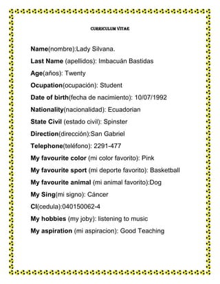 CURRICULUM VITAE



Name(nombre):Lady Silvana.
Last Name (apellidos): Imbacuán Bastidas
Age(años): Twenty
Ocupation(ocupación): Student
Date of birth(fecha de nacimiento): 10/07/1992
Nationality(nacionalidad): Ecuadorian
State Civil (estado civil): Spinster
Direction(dirección):San Gabriel
Telephone(teléfono): 2291-477
My favourite color (mi color favorito): Pink
My favourite sport (mi deporte favorito): Basketball
My favourite animal (mi animal favorito):Dog
My Sing(mi signo): Cáncer
Cl(cedula):040150062-4
My hobbies (my joby): listening to music
My aspiration (mi aspiracion): Good Teaching
 