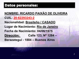 Datos personales:NOMBRE: RICARDO PAIXÃO DE OLIVEIRACUIL: 20-62293243-2Nacionalidad: Brasileño / CASADOLugar de Nacimiento: Rio de JaneiroFecha de Nacimiento: 04/06/1975Dirección: Calle 123, Nº 1284 –Berazategui - 1884 – Buenos Aires