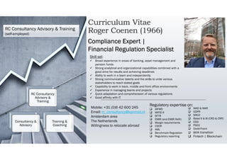 Curriculum Vitae
Roger Coenen (1966)
Mobile: +31 (0)6 42 600 245
Email: rc_consultancy@kpnmail.nl
Amsterdam area
The Netherlands
Willingness to relocate abroad
Compliance Expert |
Financial Regulation Specialist
Skill set:
 Broad experience in areas of banking, asset management and
pension funds
 Strong analytical and organizational capabilities combined with a
good drive for results and achieving deadlines
 Ability to work in a team and independently
 Strong communicative talents and the skills to unite various
stakeholders to reach stated goals
 Capability to work in back, middle and front office environments
 Experience in managing teams and projects
 Quick adaptation and comprehension of various regulations
 Good affinity with IT
Regulatory expertise on:
 AIFMD
 MiFID II
 SFTR
 EMIR (and EMIR Refit)
 Margin requirements
 CSDR
 AML
 Benchmark Regulation
 Regulatory reporting
 MAD & MAR
 GDPR
 SRD2
 Basel II & III (CRD & CRR)
 CDD
 PSD2
 Dodd-Frank
 IBOR transition
 Fintech | Blockchain
RC Consultancy Advisory & Training
(self-employed)
RC Consultancy
Advisory &
Training
Consultancy &
Advisory
Training &
Coaching
 