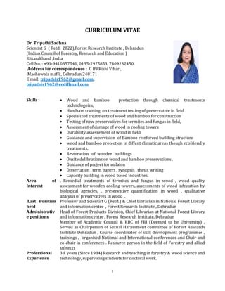 1
CURRICULUM VITAE
Dr. Tripathi Sadhna
Scientist G ( Retd. 2022),Forest Research Institute , Dehradun
(Indian Council of Forestry, Research and Education )
Uttarakhand ,India
Cell No. : +91-9410357541, 0135-2975853, 7409232450
Address for correspondence : G 89 Rishi Vihar ,
Maehuwala maffi , Dehradun 248171
E mail: tripathis1962@gmail.com,
tripathis1962@rediffmail.com
Skills :  Wood and bamboo protection through chemical treatments
technologoies,
 Hands on training on treatment testing of preservative in field
 Specialized treatments of wood and bamboo for construction
 Testing of new preservatives for termites and fungus in field,
 Assessment of damage of wood in cooling towers
 Durability assessement of wood in field
 Guidance and supervision of Bamboo reinforced building structure
 wood and bamboo protection in diffent climatic areas though ecofriendly
treatments,
 Restoration of wooden buildings
 Onsite delibrations on wood and bamboo preservations .
 Guidance of project formulaion
 Dissertation , term papers , synopsis , thesis writing
 Capacity building in wood based industries.
Area of
Interest
, Remedial treatments of termites and fungus in wood , wood quality
assessment for wooden cooling towers, assessments of wood infestation by
biological agencies, , preservative quantification in wood , qualitative
analysis of preservatives in wood ,.
Last Position
held
Professor and Scientist G (Retd.) & Chief Librarian in National Forest Library
and information centre , Forest Research Institute , Dehradun
Administrativ
e positions
Head of Forest Products Division, Chief Librarian at National Forest Library
and information centre , Forest Research Institute, Dehradun
Member of Academic Council & RDC of FRI (Deemed to be University) ,
Served as Chairperson of Sexual Harassment committee of Forest Research
Institute Dehradun , Course coordinator of skill development programmes ,
trainings , organised National and International conferences and Chair and
co-chair in conferences . Resource person in the field of Forestry and allied
subjects
Professional
Experience
38 years (Since 1984) Research and teaching in forestry & wood science and
technology, supervising students for doctoral work.
 