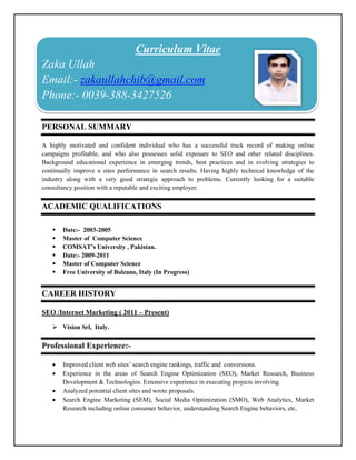Curriculum Vitae
Zaka Ullah
Email:- zakaullahchib@gmail.com
Phone:- 0039-388-3427526

PERSONAL SUMMARY

A highly motivated and confident individual who has a successful track record of making online
campaigns profitable, and who also possesses solid exposure to SEO and other related disciplines.
Background educational experience in emerging trends, best practices and in evolving strategies to
continually improve a sites performance in search results. Having highly technical knowledge of the
industry along with a very good strategic approach to problems. Currently looking for a suitable
consultancy position with a reputable and exciting employer.


ACADEMIC QUALIFICATIONS

      Date:- 2003-2005
      Master of Computer Science
      COMSAT’s University , Pakistan.
      Date:- 2009-2011
      Master of Computer Science
      Free University of Bolzano, Italy (In Progress)


CAREER HISTORY

SEO /Internet Marketing ( 2011 – Present)

    Vision Srl, Italy.

Professional Experience:-

      Improved client web sites’ search engine rankings, traffic and conversions.
      Experience in the areas of Search Engine Optimization (SEO), Market Research, Business
       Development & Technologies. Extensive experience in executing projects involving.
      Analyzed potential client sites and wrote proposals.
      Search Engine Marketing (SEM), Social Media Optimization (SMO), Web Analytics, Market
       Research including online consumer behavior, understanding Search Engine behaviors, etc.
 