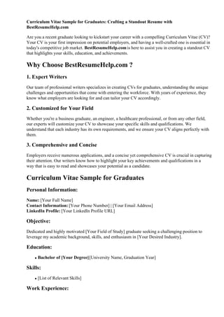 Curriculum Vitae Sample for Graduates: Crafting a Standout Resume with
BestResumeHelp.com
Are you a recent graduate looking to kickstart your career with a compelling Curriculum Vitae (CV)?
Your CV is your first impression on potential employers, and having a well-crafted one is essential in
today's competitive job market. BestResumeHelp.comis here to assist you in creating a standout CV
that highlights your skills, education, and achievements.
Why Choose BestResumeHelp.com ?
1. Expert Writers
Our team of professional writers specializes in creating CVs for graduates, understanding the unique
challenges and opportunities that come with entering the workforce. With years of experience, they
know what employers are looking for and can tailor your CV accordingly.
2. Customized for Your Field
Whether you're a business graduate, an engineer, a healthcare professional, or from any other field,
our experts will customize your CV to showcase your specific skills and qualifications. We
understand that each industry has its own requirements, and we ensure your CV aligns perfectly with
them.
3. Comprehensive and Concise
Employers receive numerous applications, and a concise yet comprehensive CV is crucial in capturing
their attention. Our writers know how to highlight your key achievements and qualifications in a
way that is easy to read and showcases your potential as a candidate.
Curriculum Vitae Sample for Graduates
Personal Information:
Name: [Your Full Name]
Contact Information: [Your Phone Number] | [Your Email Address]
LinkedIn Profile: [Your LinkedIn Profile URL]
Objective:
Dedicated and highly motivated [Your Field of Study] graduate seeking a challenging position to
leverage my academic background, skills, and enthusiasm in [Your Desired Industry].
Education:
Bachelor of [Your Degree][University Name, Graduation Year]
Skills:
[List of Relevant Skills]
Work Experience:
 