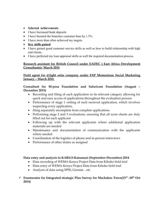 • Selected achievements
• I have Increased bank deposits
• I have boosted the branches customer base by 1.5%
• I have more than often achieved my targets.
• Key skills gained
• I have gained good customer service skills as well as how to build relationship with high
end clients.
• I have perfected my loan appraisal skills as well the required documentation process.
Research assistant for British Council under EADEC ( East Africa Development
Consultants)- March 2016
Field agent for d.light solar company under EXP Momentum Social Marketing
January – March 2016
Consultant for M-pesa Foundation and Safaricom Foundation (August –
December 2015)
• Recording and filing of each application in its relevant category allowing for
quick and easy access of applications throughout the evaluation process
• Performance of stage 1 vetting of each received application, which involves
inspecting every application,
• filing separately incomplete from complete applications
• Performing stage 2 and 3 evaluations, ensuring that all score sheets are duly
filled out for each applicant
• Following up with the relevant applicants where additional application
materials are needed
• Maintenance and documentation of communication with the applicants
where needed
• Coordination of the logistics of phone and in-person interviews
• Performance of other duties as assigned
Data entry and analysis in KARLO-Katumani (September-December) 2014
• Data recording of WEMA-Kenya Project Data from Kiboko field trial
• Data entry of WEMA-Kenya Project Data from Kiboko field trial
• Analysis of data using SPSS, Genstat. . etc.
 Enumerator for Integrated strategic Plan Survey for Machakos Town(15th
-18th
Oct
2014)
 