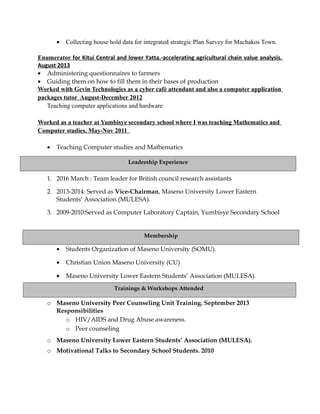 • Collecting house hold data for integrated strategic Plan Survey for Machakos Town.
Enumerator for Kitui Central and lower Yatta.-accelerating agricultural chain value analysis.
August 2013
• Administering questionnaires to farmers
• Guiding them on how to fill them in their bases of production
Worked with Gevin Technologies as a cyber café attendant and also a computer application
packages tutor August-December 2012
Teaching computer applications and hardware
Worked as a teacher at Yumbisye secondary school where I was teaching Mathematics and
Computer studies. May-Nov 2011
• Teaching Computer studies and Mathematics
1. 2016 March : Team leader for British council research assistants
2. 2013-2014: Served as Vice-Chairman, Maseno University Lower Eastern
Students’ Association (MULESA).
3. 2009-2010:Served as Computer Laboratory Captain, Yumbisye Secondary School
• Students Organization of Maseno University (SOMU).
• Christian Union Maseno University (CU)
• Maseno University Lower Eastern Students’ Association (MULESA).
o Maseno University Peer Counseling Unit Training. September 2013
Responsibilities
o HIV/AIDS and Drug Abuse awareness.
o Peer counseling
o Maseno University Lower Eastern Students’ Association (MULESA).
o Motivational Talks to Secondary School Students. 2010
Trainings & Workshops Attended
Membership
Leadership Experience
 
