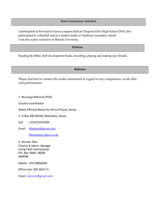 I participated in Provincial science congress held at Chogoria Girl's High School 2010, also
participated in volleyball and as a student leader at Yumbisye secondary school.
I am also a peer counselor at Maseno University
Reading the Bible, Self-development books, travelling, playing and making new friends.
Please feel free to contact the under mentioned in regard to my competence, work ethic
and performance.
1. Murenga Mwimali (PhD)
Country coordinator
Water Efficient Maize for Africa Project, Kenya
P. O Box 340-90100, Machakos, Kenya
Cell : +254722915500
Email : Mwimali@gmail.com
: Mwimali@yahoo.co.uk
2. Norman Tuku
Finance & Admin. Manager
Living Faith International
P.O. Box 55683 -00200
NAIROBI
Mobile: +254 788262493
Office Line: 020 2653113
Email: tuknorn@gmail.com
Referees
Extra-Curriculum Activities
Hobbies
 