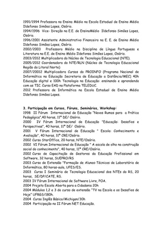 1991/1994 Professora no Ensino Médio na Escola Estadual de Ensino Médio
Ildefonso Simões Lopes, Osório.
1994/1996 Vice- Direção na E.E. de EnsinoMédio Ildefonso Simões Lopes,
Osório.
1996/2001 Assistente Administrativo Financeiro na E. E. de Ensino Médio
Ildefonso Simões Lopes, Osório.
2002/2003      Professora Médio na Disciplina de Língua Portuguesa e
Literatura na E.E. de Ensino Médio Ildefonso Simões Lopes, Osório.
2003/2012 Multiplicadora do Núcleo de Tecnologia Educacional (NTE).
2005/2012 Coordenadora do NTE/RLN (Núcleo de Tecnologia Educacional
Região do Litoral Norte)
2007/20012 Multiplicadora Cursos do PROINFO (Programa Nacional de
Informática na Educação Secretaria de Educação a Distância/MEC) 40h
Educação digital e 100h Tecnologia na Educação: ensinando e aprendendo
com as TIC. Curso EAD na Plataforma TELEDUC.
2012 Professora de Informática na Escola Estadual de Ensino Médio
Ildefonso Simões Lopes.



3. Participação em Cursos, Fóruns, Seminários, Workshop:
1998 II Fórum Internacional de Educação “Novos Rumos para a Prática
Pedagógica”,40 horas, 11ª DE/ Osório.
2000     IV Fórum Internacional de Educação "Educação: Desafios e
Perspectivas", 40 horas, 11ª DE/ Osório.
2001 V Fórum Internacional de Educação " Escola: Conhecimento e
Avaliação", 40 horas, 11ª CRE/Osório.
2002 Curso StarOffice, 20 horas, NTE/Osório.
2002 VI Fórum Internacional de Educação " A escola de olho na construção
social do conhecimento", 40 horas, 11ª CRE/Osório.
2002 Curso de Capacitação de Gestores da Educação Profissional em
Software, 32 horas, SUEPRO/RS
2003 Curso de Extensão "Formação de Alunos-Técnicos de Laboratório de
Informática, 80 horas-aula, UFES/ES.
2003 Curso I Seminário de Tecnologia Educacional dos NTEs do RS, 20
horas, SE/DP/CATE, RS.
2003 IV Fórum Internacional de Software Livre, POA.
2004 Projeto Escola Aberta para a Cidadania 20h
2004 Módulos 1,2 e 3 do curso de extensão “TV na Escola e os Desafios de
Hoje” UFRGS/180h.
2004 Curso Inglês Básico/Michigan/30h
2004 Participação no II Fórum NET Educação.
 