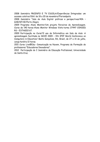 2008 Seminário PROINFO E TV ESCOLA/Experiências Integradas: um
sucesso coletivo/26h/ de 18 a 20 de novembro/Florianópolis.
2008 Seminário “Sala de Aula Digital: práticas e perspectivas/40h –
GAB/DP/SE/Porto Alegre
2009 Programa Aluno Monitor/Um projeto Parceiros da Aprendizagem.
Curso de 140 horas-Aluno Monitor Windows Vista-turma 27447 CONSED
RS – ESTAGIO 67.
2009 Participação no Curso”O uso da Informática em Sala de Aula: A
aprendizagem facilitada no WCCE 2009 – 9th IFIP World Conference on
Computers in Educstion/ Bento Gonçalves, RS, Brasil, de 27 a 31 de julho,
carga horária 12 horas.
2011 Curso Live@Edu- Comunicação na Nuvem, Programa de Formação de
professores “Educadores Inovadores”.
2012 Participação do I Seminário de Educação Profissional, Universidade
de Santa Cruz.
 