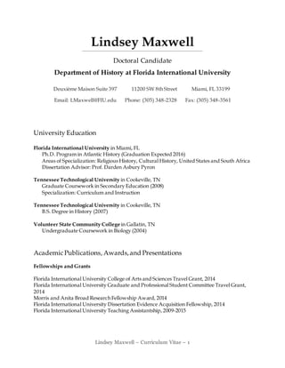 Lindsey Maxwell – Curriculum Vitae – 1
Lindsey Maxwell
Doctoral Candidate
Department of History at Florida International University
Deuxième Maison Suite 397 11200 SW 8th Street Miami, FL 33199
Email: LMaxwell@FIU.edu Phone: (305) 348-2328 Fax: (305) 348-3561
University Education
Florida International University in Miami, FL
Ph.D. Program in Atlantic History (Graduation Expected 2016)
Areas of Specialization: Religious History, Cultural History, United States and South Africa
Dissertation Advisor: Prof. Darden Asbury Pyron
Tennessee Technological University in Cookeville, TN
Graduate Coursework in Secondary Education (2008)
Specialization: Curriculum and Instruction
Tennessee Technological University in Cookeville, TN
B.S. Degree in History (2007)
Volunteer State Community College in Gallatin, TN
Undergraduate Coursework in Biology (2004)
AcademicPublications, Awards,and Presentations
Fellowships and Grants
Florida International University College of Arts and Sciences Travel Grant, 2014
Florida International University Graduate and Professional Student Committee Travel Grant,
2014
Morris and Anita Broad Research Fellowship Award, 2014
Florida International University Dissertation Evidence Acquisition Fellowship, 2014
Florida International University Teaching Assistantship, 2009-2015
 