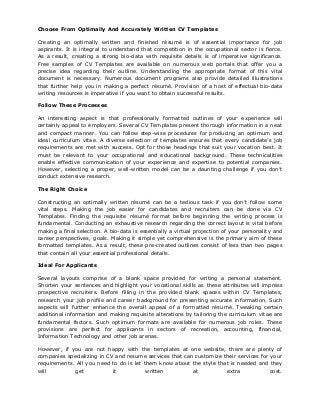 Choose From Optimally And Accurately Written CV Templates
Creating an optimally written and finished résumé is of essential importance for job
aspirants. It is integral to understand that competition in the occupational sector is fierce.
As a result, creating a strong bio-data with requisite details is of imperative significance.
Free samples of CV Templates are available on numerous web portals that offer you a
precise idea regarding their outline. Understanding the appropriate format of this vital
document is necessary. Numerous document programs also provide detailed illustrations
that further help you in making a perfect résumé. Provision of a host of effectual bio-data
writing resources is imperative if you want to obtain successful results.
Follow These Processes
An interesting aspect is that professionally formatted outlines of your experience will
certainly appeal to employers. Several CV Templates present thorough information in a neat
and compact manner. You can follow step-wise procedures for producing an optimum and
ideal curriculum vitae. A diverse selection of templates ensures that every candidate’s job
requirements are met with success. Opt for those headings that suit your vocation best. It
must be relevant to your occupational and educational background. These technicalities
enable effective communication of your experience and expertise to potential companies.
However, selecting a proper, well-written model can be a daunting challenge if you don’t
conduct extensive research.
The Right Choice
Constructing an optimally written résumé can be a tedious task if you don’t follow some
vital steps. Making the job easier for candidates and recruiters can be done via CV
Templates. Finding the requisite résumé format before beginning the writing process is
fundamental. Conducting an exhaustive research regarding the correct layout is vital before
making a final selection. A bio-data is essentially a virtual projection of your personality and
career perspectives, goals. Making it simple yet comprehensive is the primary aim of these
formatted templates. As a result, these pre-created outlines consist of less than two pages
that contain all your essential professional details.
Ideal For Applicants
Several layouts comprise of a blank space provided for writing a personal statement.
Shorten your sentences and highlight your vocational skills as these attributes will impress
prospective recruiters. Before filling in the provided blank spaces within CV Templates,
research your job profile and career background for presenting accurate information. Such
aspects will further enhance the overall appeal of a formatted résumé. Tweaking certain
additional information and making requisite alterations by tailoring the curriculum vitae are
fundamental factors. Such optimum formats are available for numerous job roles. These
provisions are perfect for applicants in sectors of recreation, accounting, financial,
Information Technology and other job arenas.
However, if you are not happy with the templates at one website, there are plenty of
companies specializing in CV and resume services that can customize their services for your
requirements. All you need to do is let them know about the style that is needed and they
will get it written at extra cost.
 