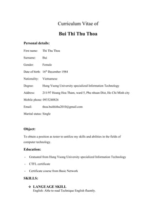 Curriculum Vitae of

                              Bui Thi Thu Thoa
Personal details:

First name:     Thi Thu Thoa

Surname:        Bui

Gender:         Female

Date of birth: 16th December 1984

Nationality:    Vietnamese

Degree:         Hung Vuong University specialized Information Technology

Address:        211/97 Hoang Hoa Tham, ward 5, Phu nhuan Dist, Ho Chi Minh city

Mobile phone: 0933240826

Email:          thoa.buithithu2010@gmail.com

Marital status: Single



Object:

To obtain a position as tester to untilize my skills and abilities in the fields of
computer technology.

Education:

-   Gratuated from Hung Vuong University specialized Information Technology

-   CTFL certificate

-   Certificate course from Basic Network

SKILLS:

     LANGUAGE SKILL
      English: Able to read Technique English fluently.
 
