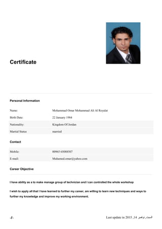 Certificate
Personal Information
Name: Mohammad Omar Mohammad Ali Al Reyalat
Birth Date: 22 January 1984
Nationality: Kingdom Of Jordan
Martial Status married
Contact
Mobile: 00965 65088507
E-mail: Muhamed.omar@yahoo.com
Career Objective
I have ability as a to make manage group of technician and I can controlled the whole workshop
I wish to apply all that I have learned to further my career, am willing to learn new techniques and ways to
further my knowledge and improve my working environment.
‫السبت‬,‫نوفمبر‬14,2015Last update in-1-
 