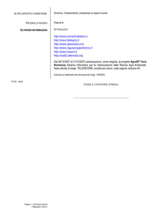 Pagina 4 - Curriculum vitae di
[ Ragusano,Tonino ]
ALTRE CAPACITÀ E COMPETENZE Dinamico, intraprendente, predisposto ai rapporti sociali.
PATENTE O PATENTI Patente B
ULTERIORI INFORMAZIONI SITI REALIZZATI:
http://www.cornerfruttiefiori.it
http://www.fablegno.it
http://www.apwsicilia.com
http://www.ragusanogianfranco.it
http://www.iasport.it
http://rss82.altervista.org
Dal 26/10/2007 al 31/12/2007 partecipazione, come stagista, al progetto AgroSIT Terre
Normanne Sistema Informativo per la Valorizzazione delle Risorse Agro-Ambientali.
Sede attività di stage: TELEINFORM, società per azioni, viale regione siciliana 49.
Autorizzo al trattamento dei dati personali (d.lgs. 129/2004)
Città , data
NOME E COGNOME (FIRMA)
__________________________________________
 