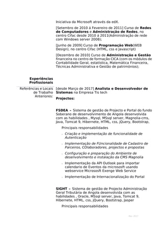 Mar 2017
Iniciativa da Microsoft através da edX.
[Setembro de 2010 á Fevereiro de 2011] Curso de Redes
de Computadores e Administração de Redes, no
centro Cifac desde 2010 á 2011(Administração de rede
com Windows server 2008);
[Junho de 2009] Curso de Programação Web(WEB
Design), no centro Cifac (HTML, css e Javascript)
[Dezembro de 2010] Curso de Administração e Gestão
financeira no centro de formação CICA (com os módulos de
Contabilidade Geral, estatística, Matemática Financeira,
Técnicas Administrativa e Gestão de patrimónios);
Experiências
Profissionais
Referências e Locais
de Trabalho
Anteriores:
[desde Março de 2017] Analista e Desenvolvedor de
Sistemas na Empresa Tis tech
Projectos:
FSDEA – Sistema de gestão de Projecto e Portal do fundo
Soberano de desenvolvimento de Angola desenvolvida
com as habilidades , Mysql, MSsql server, Magnolia-cms,
Java, Tomcat 9, Hibernete, HTML, css, jQuery, Bootstrap,
Principais responsabilidades
 Criação e implementação de funcionalidade de
Autenticação
 Implementação de FUncionalidade de Cadastro de
Parceiros, COlaboradores, projectos e propostas
 Configuração e preparação do Ambiente de
desenvolvimento e instalação da CMS Magnolia
 Implementação da API Outlook para importar
calendario de Eventos da micrososft usando
webservice Micrososft Exenge Web Service
 Implementação de Internacionalização do Portal
SIGHT – Sistema de gestão de Projecto Administração
Geral Tributária de Angola desenvolvida com as
habilidades , Oracle, MSsql server, Java, Tomcat 9,
Hibernete, HTML, css, jQuery, Bootstrap, Jasper
Principais responsabilidades
 