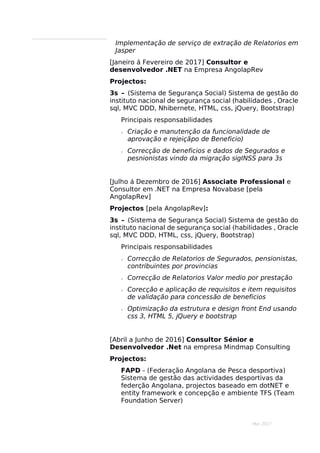 Mar 2017
Implementação de serviço de extração de Relatorios em
Jasper
[Janeiro á Fevereiro de 2017] Consultor e
desenvolvedor .NET na Empresa AngolapRev
Projectos:
3s – (Sistema de Segurança Social) Sistema de gestão do
instituto nacional de segurança social (habilidades , Oracle
sql, MVC DDD, Nhibernete, HTML, css, jQuery, Bootstrap)
Principais responsabilidades
 Criação e manutenção da funcionalidade de
aprovação e rejeiçãpo de Beneficio)
 Correcção de beneficios e dados de Segurados e
pesnionistas vindo da migração sigINSS para 3s
[Julho á Dezembro de 2016] Associate Professional e
Consultor em .NET na Empresa Novabase [pela
AngolapRev]
Projectos [pela AngolapRev]:
3s – (Sistema de Segurança Social) Sistema de gestão do
instituto nacional de segurança social (habilidades , Oracle
sql, MVC DDD, HTML, css, jQuery, Bootstrap)
Principais responsabilidades
 Correcção de Relatorios de Segurados, pensionistas,
contribuintes por provincias
 Correcção de Relatorios Valor medio por prestação
 Corecção e aplicação de requisitos e item requisitos
de validação para concessão de beneficios
 Optimização da estrutura e design front End usando
css 3, HTML 5, jQuery e bootstrap
[Abril a Junho de 2016] Consultor Sénior e
Desenvolvedor .Net na empresa Mindmap Consulting
Projectos:
FAPD - (Federação Angolana de Pesca desportiva)
Sistema de gestão das actividades desportivas da
federção Angolana, projectos baseado em dotNET e
entity framework e concepção e ambiente TFS (Team
Foundation Server)
 